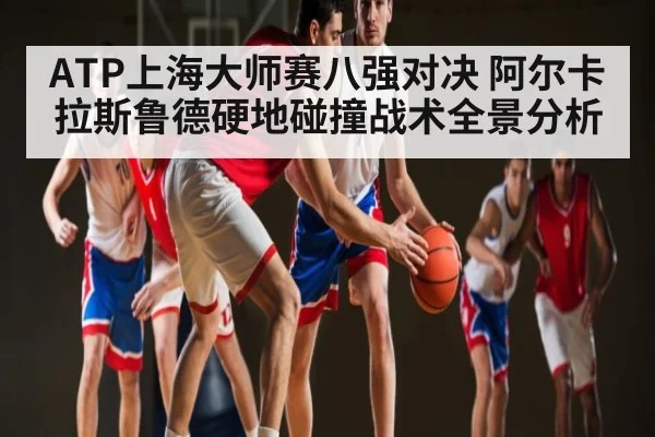 ATP上海大师赛八强对决 阿尔卡拉斯鲁德硬地碰撞战术全景分析